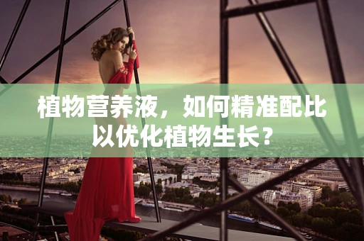 植物营养液，如何精准配比以优化植物生长？