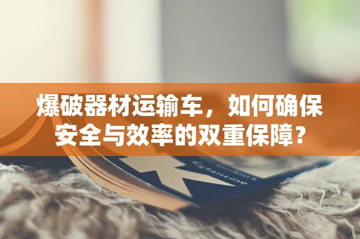 爆破器材运输车，如何确保安全与效率的双重保障？