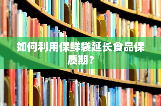 如何利用保鲜袋延长食品保质期？