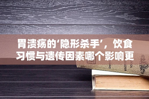 胃溃疡的‘隐形杀手’，饮食习惯与遗传因素哪个影响更大？