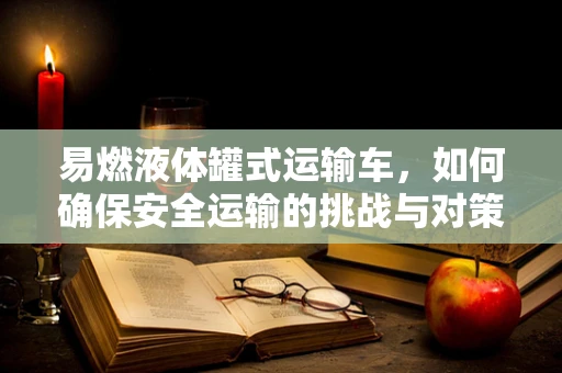 易燃液体罐式运输车，如何确保安全运输的挑战与对策？