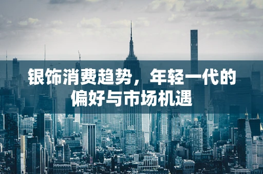 银饰消费趋势，年轻一代的偏好与市场机遇