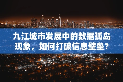 九江城市发展中的数据孤岛现象，如何打破信息壁垒？