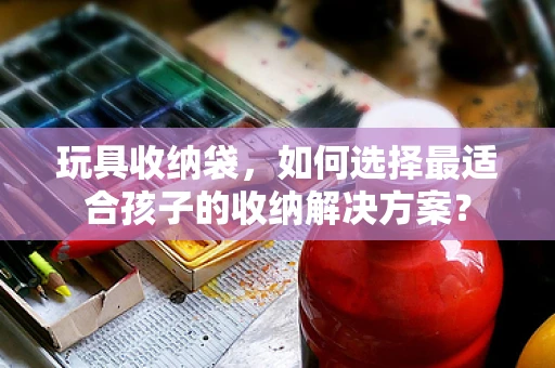 玩具收纳袋，如何选择最适合孩子的收纳解决方案？