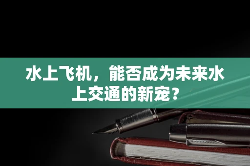 水上飞机，能否成为未来水上交通的新宠？