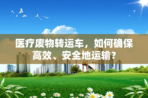 医疗废物转运车，如何确保高效、安全地运输？