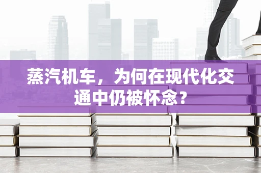 蒸汽机车，为何在现代化交通中仍被怀念？