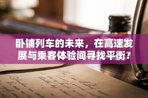 卧铺列车的未来，在高速发展与乘客体验间寻找平衡？