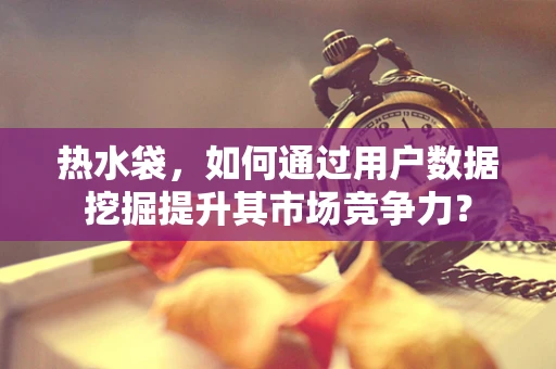 热水袋，如何通过用户数据挖掘提升其市场竞争力？