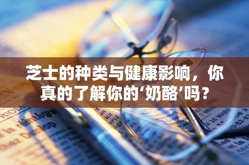 芝士的种类与健康影响，你真的了解你的‘奶酪’吗？