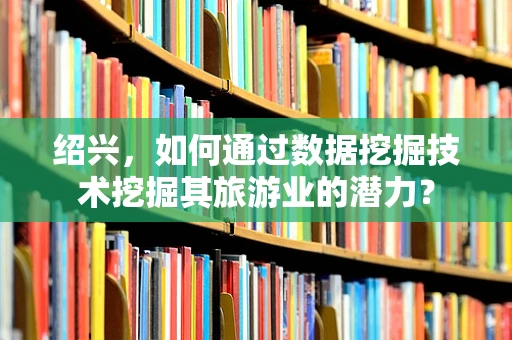 绍兴，如何通过数据挖掘技术挖掘其旅游业的潜力？