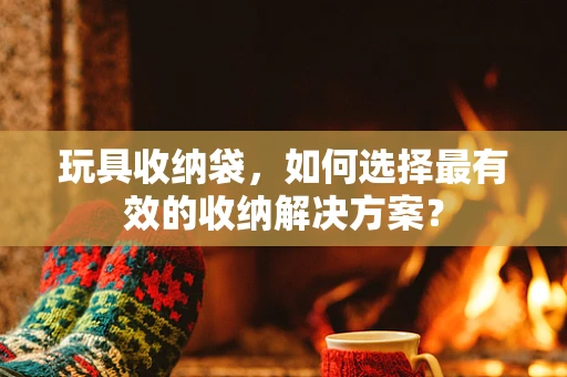 玩具收纳袋，如何选择最有效的收纳解决方案？