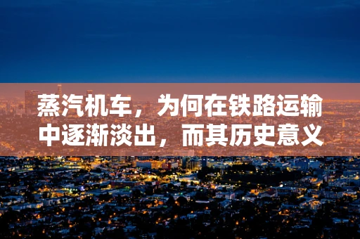 蒸汽机车，为何在铁路运输中逐渐淡出，而其历史意义何在？
