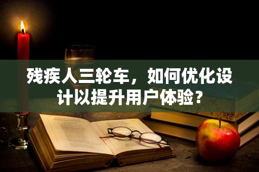 残疾人三轮车，如何优化设计以提升用户体验？