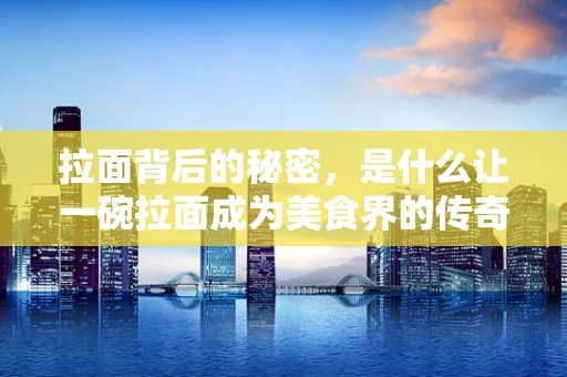 拉面背后的秘密，是什么让一碗拉面成为美食界的传奇？