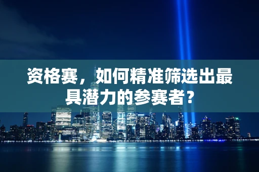 资格赛，如何精准筛选出最具潜力的参赛者？
