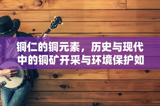 铜仁的铜元素，历史与现代中的铜矿开采与环境保护如何平衡？