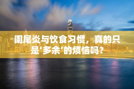 阑尾炎与饮食习惯，真的只是‘多余’的烦恼吗？