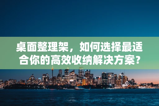 桌面整理架，如何选择最适合你的高效收纳解决方案？