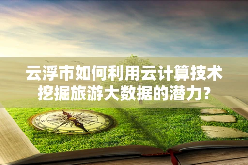 云浮市如何利用云计算技术挖掘旅游大数据的潜力？