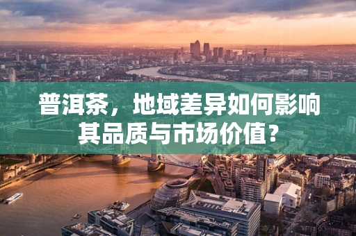 普洱茶，地域差异如何影响其品质与市场价值？