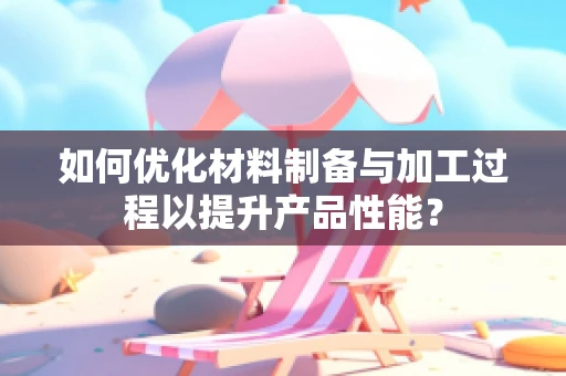 如何优化材料制备与加工过程以提升产品性能？