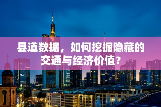 县道数据，如何挖掘隐藏的交通与经济价值？