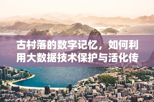 古村落的数字记忆，如何利用大数据技术保护与活化传统村落文化？
