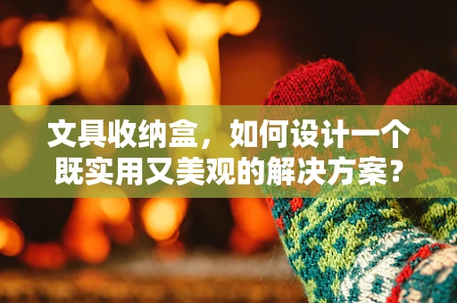 文具收纳盒，如何设计一个既实用又美观的解决方案？
