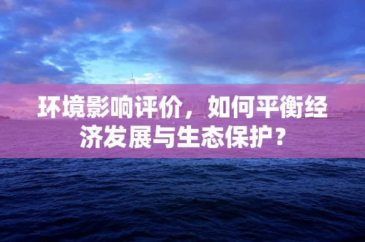环境影响评价，如何平衡经济发展与生态保护？