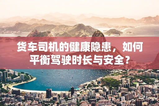 货车司机的健康隐患，如何平衡驾驶时长与安全？