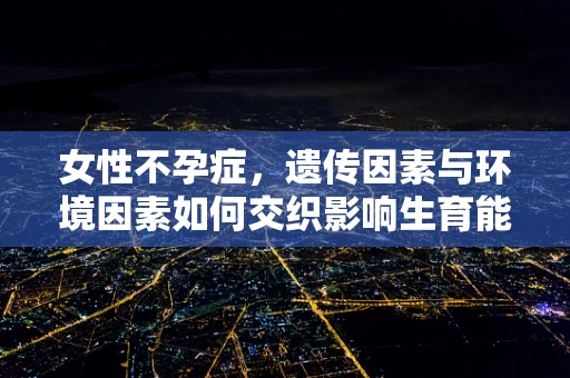 女性不孕症，遗传因素与环境因素如何交织影响生育能力？