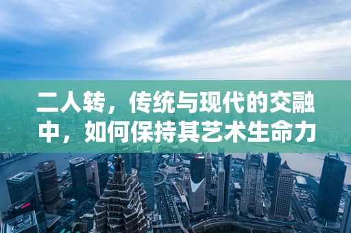 二人转，传统与现代的交融中，如何保持其艺术生命力？