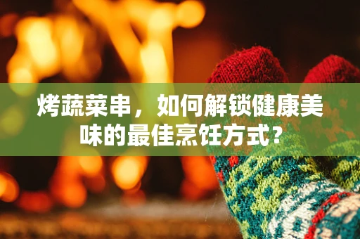 烤蔬菜串，如何解锁健康美味的最佳烹饪方式？