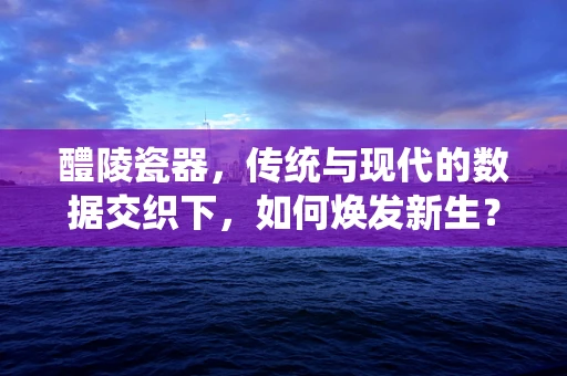 醴陵瓷器，传统与现代的数据交织下，如何焕发新生？
