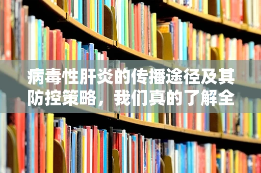 病毒性肝炎的传播途径及其防控策略，我们真的了解全面了吗？