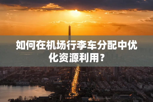 如何在机场行李车分配中优化资源利用？