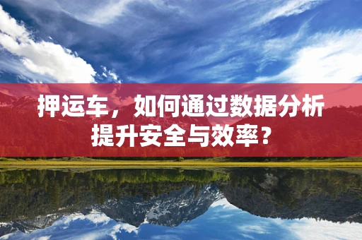 押运车，如何通过数据分析提升安全与效率？
