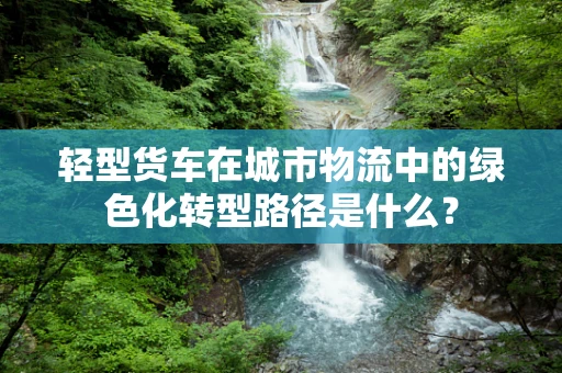 轻型货车在城市物流中的绿色化转型路径是什么？