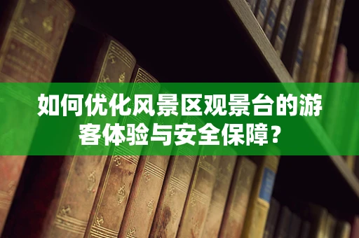 如何优化风景区观景台的游客体验与安全保障？