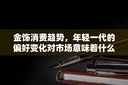 金饰消费趋势，年轻一代的偏好变化对市场意味着什么？