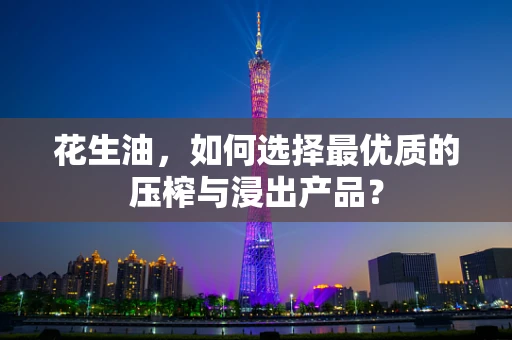 花生油，如何选择最优质的压榨与浸出产品？