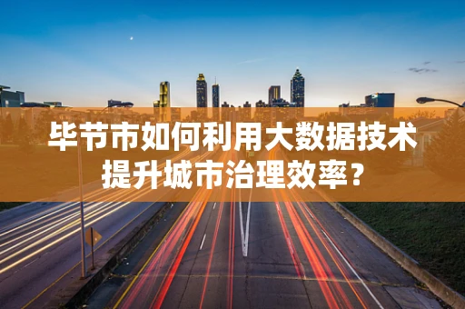 毕节市如何利用大数据技术提升城市治理效率？