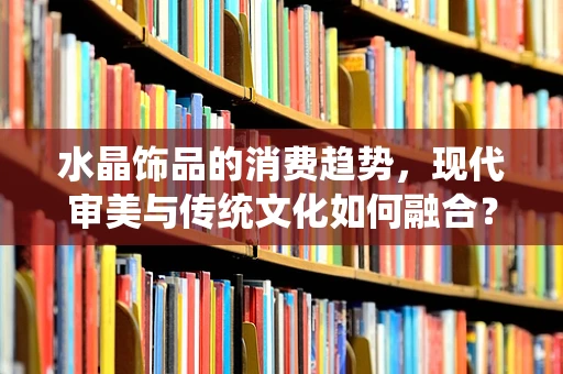 水晶饰品的消费趋势，现代审美与传统文化如何融合？