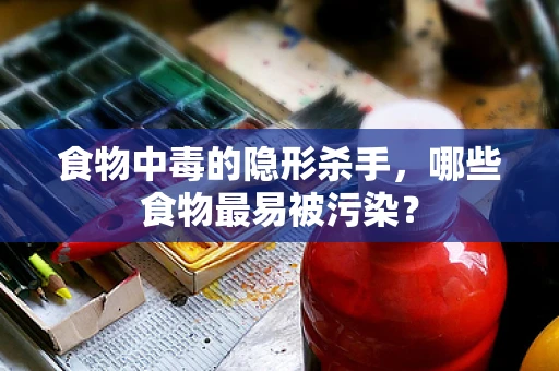 食物中毒的隐形杀手，哪些食物最易被污染？
