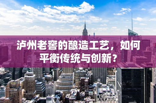 泸州老窖的酿造工艺，如何平衡传统与创新？
