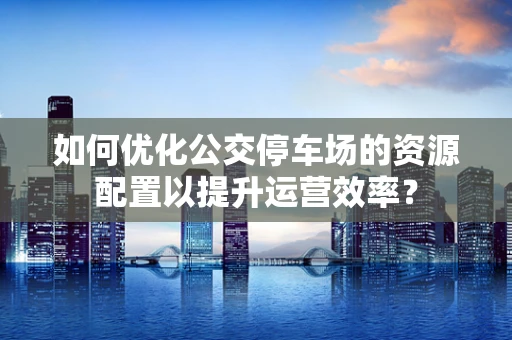 如何优化公交停车场的资源配置以提升运营效率？