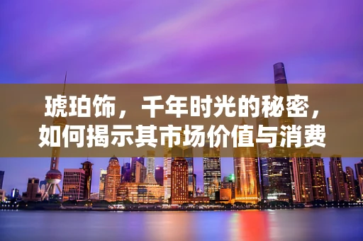 琥珀饰，千年时光的秘密，如何揭示其市场价值与消费者偏好？