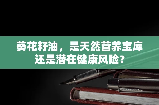 葵花籽油，是天然营养宝库还是潜在健康风险？