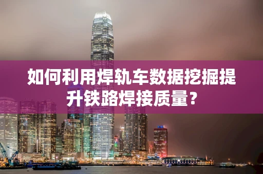 如何利用焊轨车数据挖掘提升铁路焊接质量？